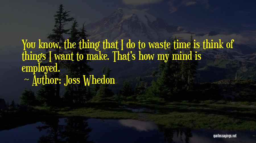 Joss Whedon Quotes: You Know, The Thing That I Do To Waste Time Is Think Of Things I Want To Make. That's How