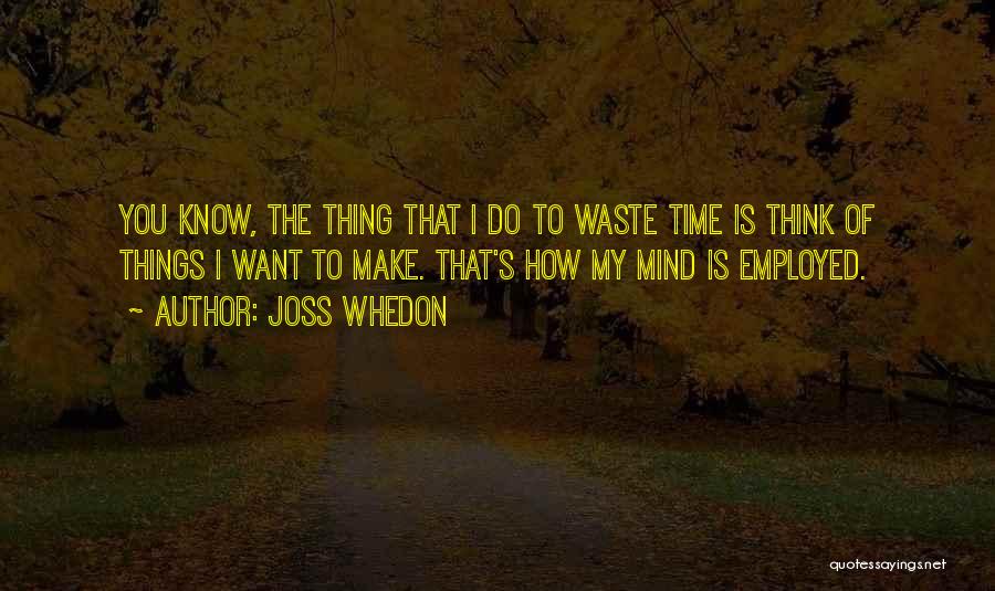 Joss Whedon Quotes: You Know, The Thing That I Do To Waste Time Is Think Of Things I Want To Make. That's How