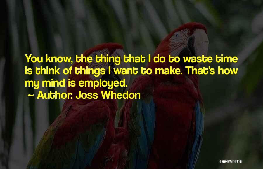 Joss Whedon Quotes: You Know, The Thing That I Do To Waste Time Is Think Of Things I Want To Make. That's How