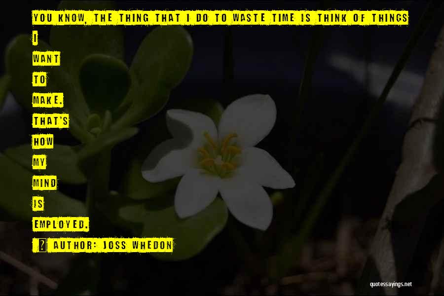 Joss Whedon Quotes: You Know, The Thing That I Do To Waste Time Is Think Of Things I Want To Make. That's How