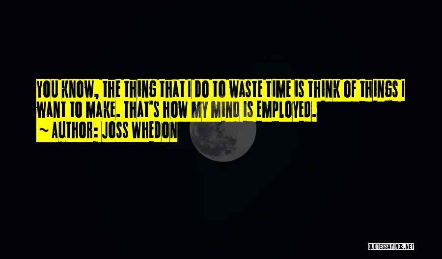 Joss Whedon Quotes: You Know, The Thing That I Do To Waste Time Is Think Of Things I Want To Make. That's How