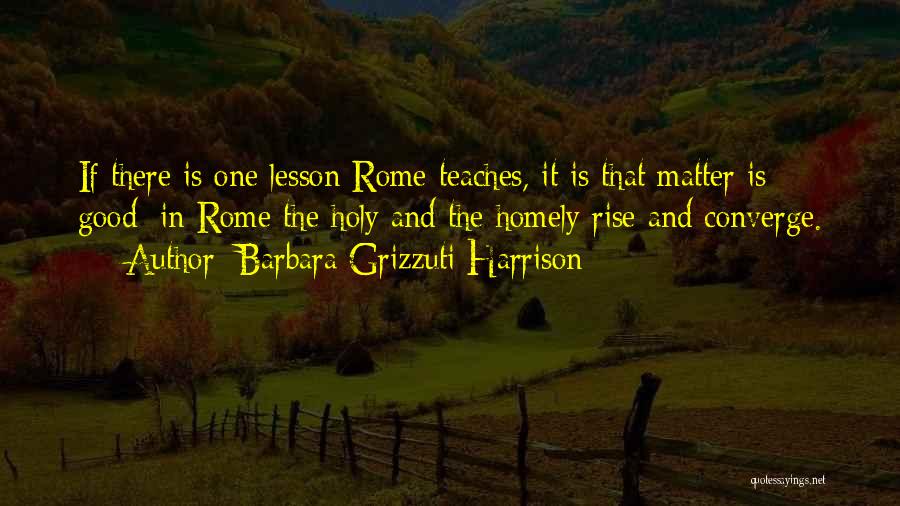 Barbara Grizzuti Harrison Quotes: If There Is One Lesson Rome Teaches, It Is That Matter Is Good; In Rome The Holy And The Homely