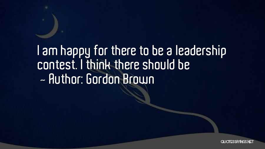 Gordon Brown Quotes: I Am Happy For There To Be A Leadership Contest. I Think There Should Be