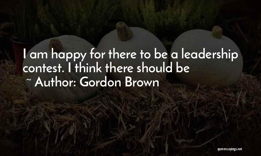 Gordon Brown Quotes: I Am Happy For There To Be A Leadership Contest. I Think There Should Be