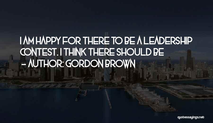 Gordon Brown Quotes: I Am Happy For There To Be A Leadership Contest. I Think There Should Be