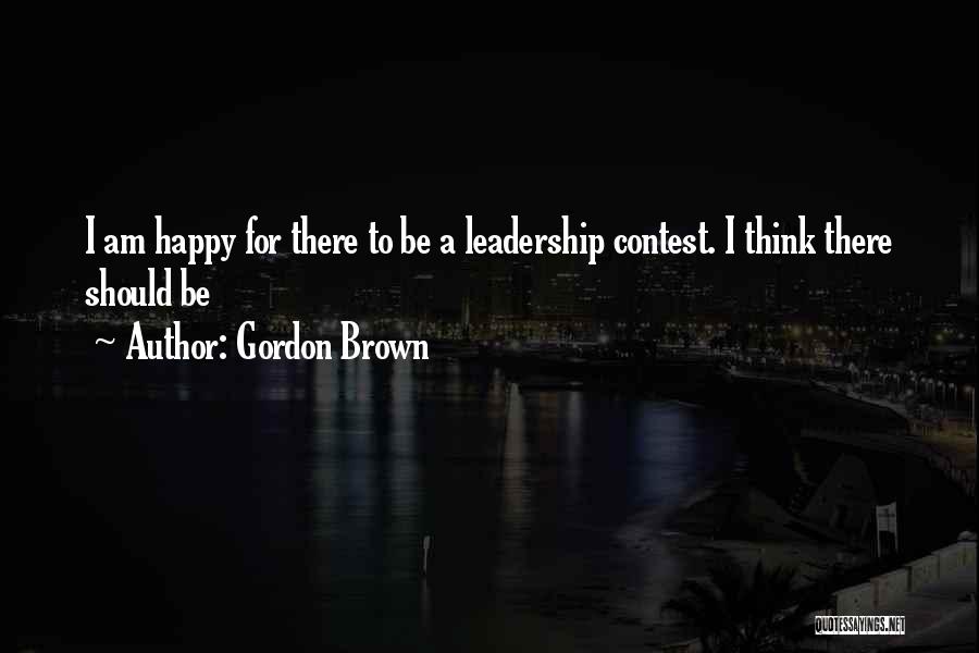 Gordon Brown Quotes: I Am Happy For There To Be A Leadership Contest. I Think There Should Be