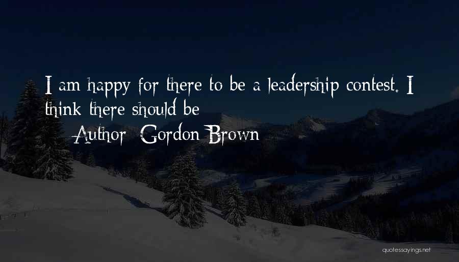 Gordon Brown Quotes: I Am Happy For There To Be A Leadership Contest. I Think There Should Be