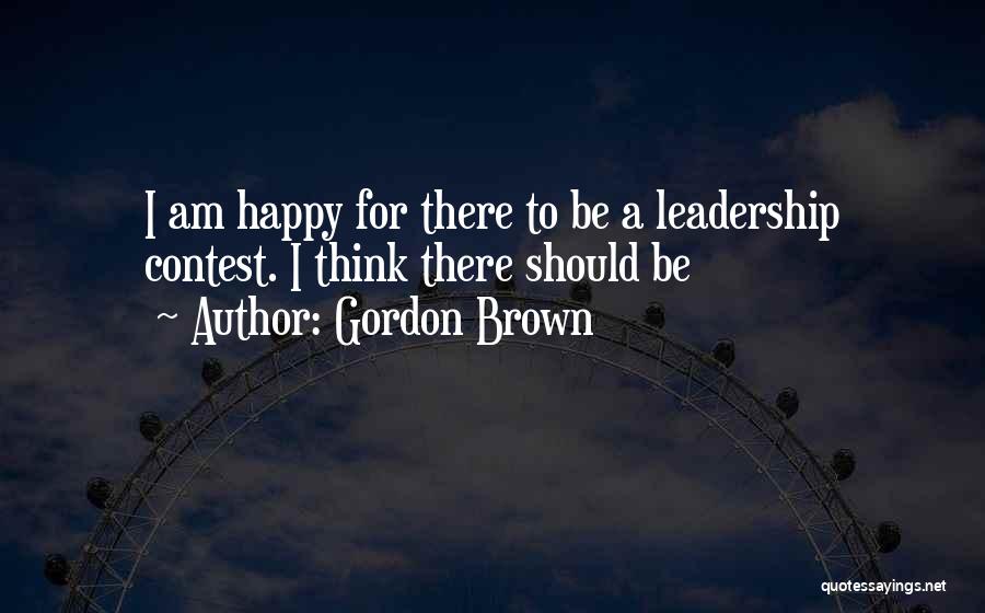 Gordon Brown Quotes: I Am Happy For There To Be A Leadership Contest. I Think There Should Be