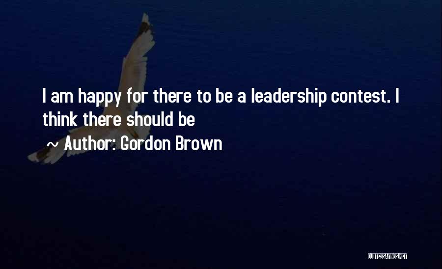 Gordon Brown Quotes: I Am Happy For There To Be A Leadership Contest. I Think There Should Be