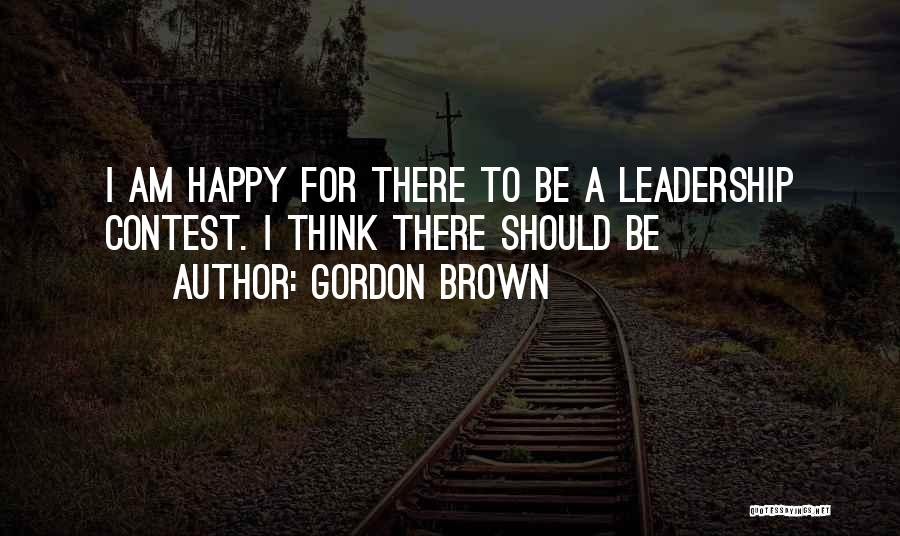 Gordon Brown Quotes: I Am Happy For There To Be A Leadership Contest. I Think There Should Be