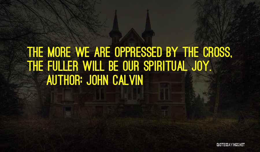 John Calvin Quotes: The More We Are Oppressed By The Cross, The Fuller Will Be Our Spiritual Joy.