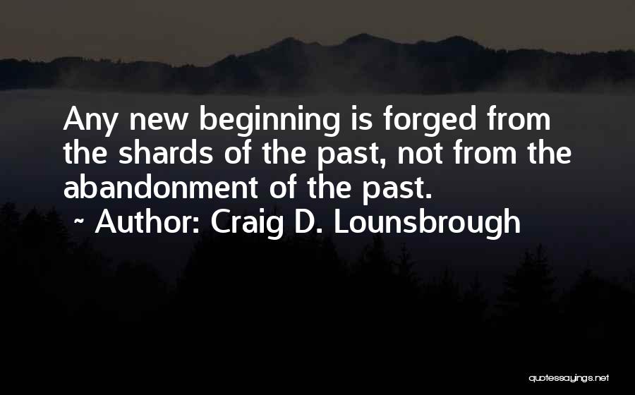 Craig D. Lounsbrough Quotes: Any New Beginning Is Forged From The Shards Of The Past, Not From The Abandonment Of The Past.