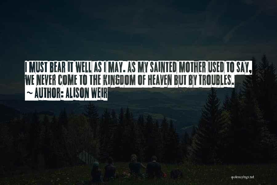 Alison Weir Quotes: I Must Bear It Well As I May. As My Sainted Mother Used To Say, We Never Come To The