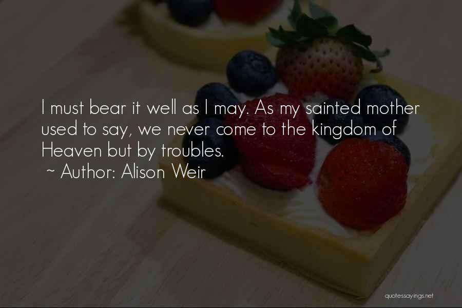 Alison Weir Quotes: I Must Bear It Well As I May. As My Sainted Mother Used To Say, We Never Come To The