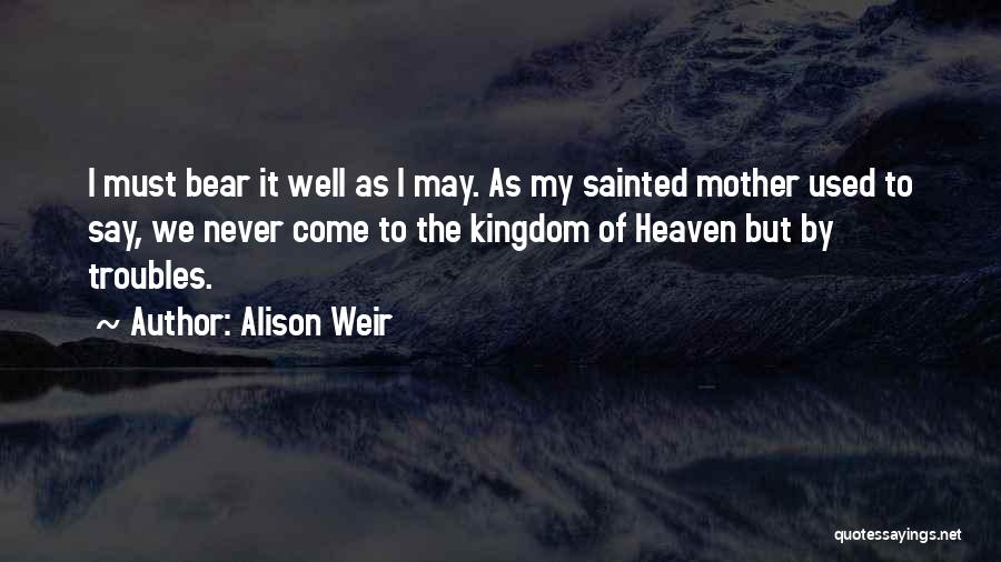 Alison Weir Quotes: I Must Bear It Well As I May. As My Sainted Mother Used To Say, We Never Come To The