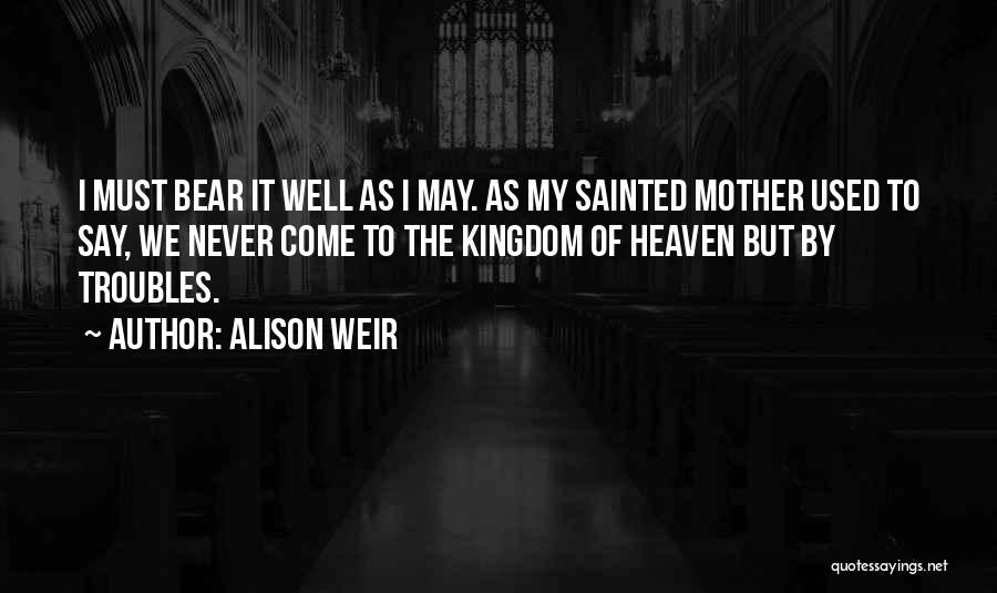 Alison Weir Quotes: I Must Bear It Well As I May. As My Sainted Mother Used To Say, We Never Come To The