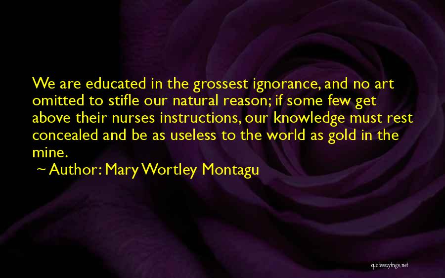 Mary Wortley Montagu Quotes: We Are Educated In The Grossest Ignorance, And No Art Omitted To Stifle Our Natural Reason; If Some Few Get
