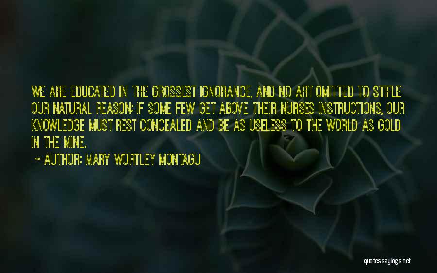 Mary Wortley Montagu Quotes: We Are Educated In The Grossest Ignorance, And No Art Omitted To Stifle Our Natural Reason; If Some Few Get