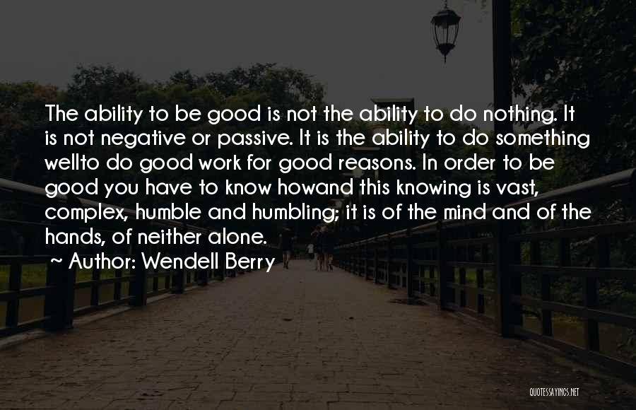 Wendell Berry Quotes: The Ability To Be Good Is Not The Ability To Do Nothing. It Is Not Negative Or Passive. It Is