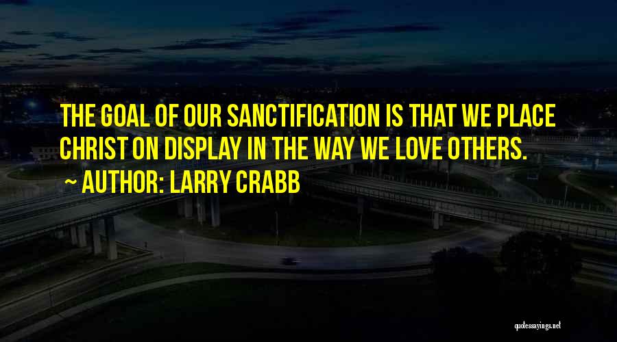 Larry Crabb Quotes: The Goal Of Our Sanctification Is That We Place Christ On Display In The Way We Love Others.