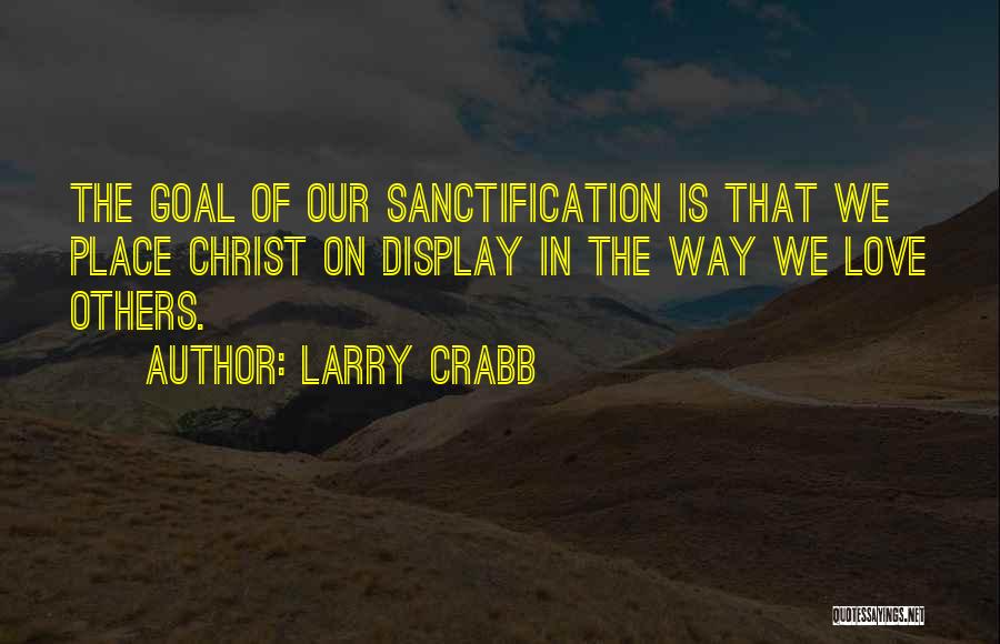 Larry Crabb Quotes: The Goal Of Our Sanctification Is That We Place Christ On Display In The Way We Love Others.