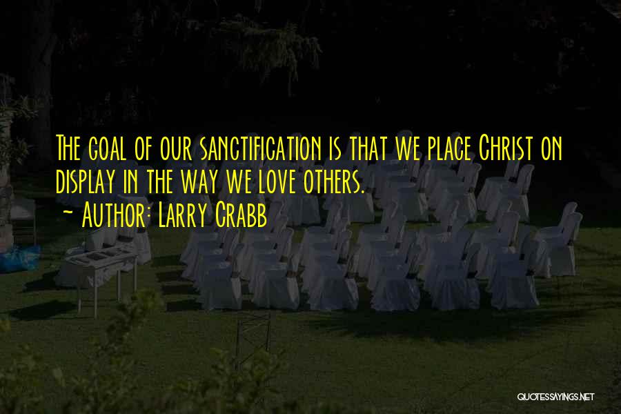 Larry Crabb Quotes: The Goal Of Our Sanctification Is That We Place Christ On Display In The Way We Love Others.