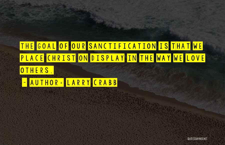 Larry Crabb Quotes: The Goal Of Our Sanctification Is That We Place Christ On Display In The Way We Love Others.