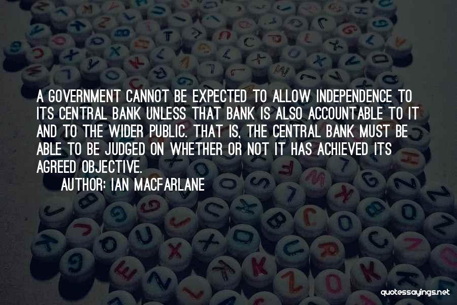 Ian Macfarlane Quotes: A Government Cannot Be Expected To Allow Independence To Its Central Bank Unless That Bank Is Also Accountable To It