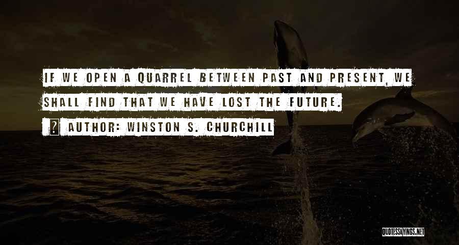 Winston S. Churchill Quotes: If We Open A Quarrel Between Past And Present, We Shall Find That We Have Lost The Future.