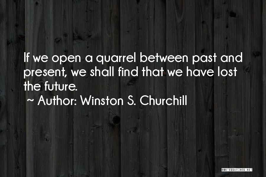 Winston S. Churchill Quotes: If We Open A Quarrel Between Past And Present, We Shall Find That We Have Lost The Future.