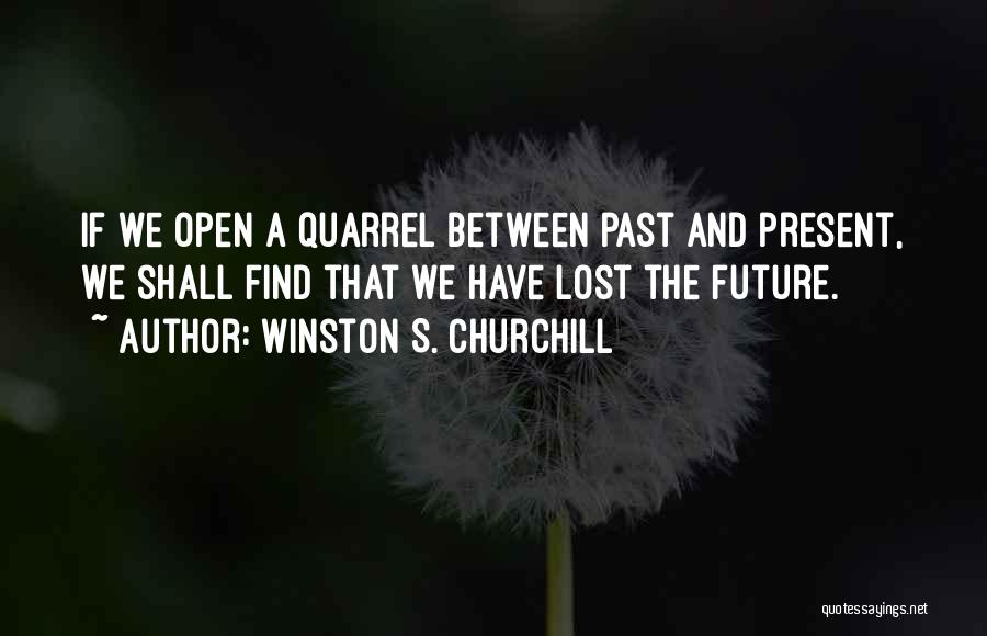 Winston S. Churchill Quotes: If We Open A Quarrel Between Past And Present, We Shall Find That We Have Lost The Future.