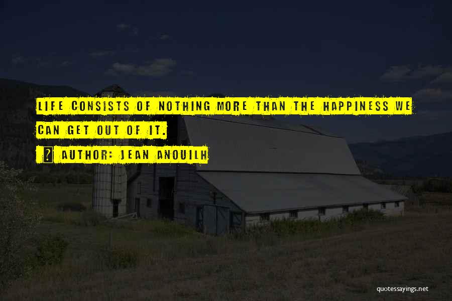 Jean Anouilh Quotes: Life Consists Of Nothing More Than The Happiness We Can Get Out Of It.