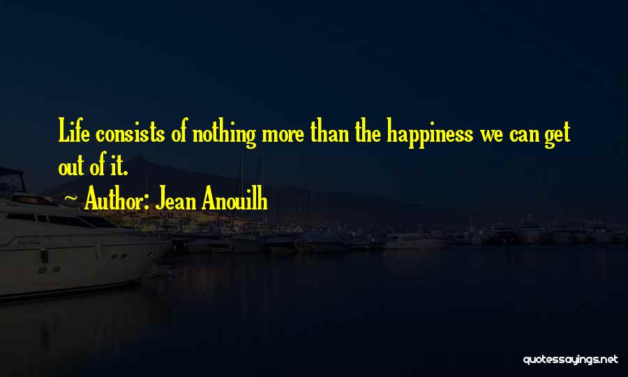 Jean Anouilh Quotes: Life Consists Of Nothing More Than The Happiness We Can Get Out Of It.