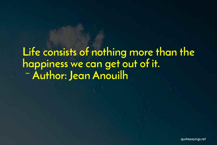 Jean Anouilh Quotes: Life Consists Of Nothing More Than The Happiness We Can Get Out Of It.