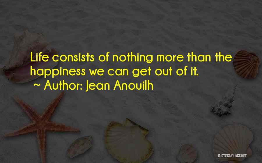 Jean Anouilh Quotes: Life Consists Of Nothing More Than The Happiness We Can Get Out Of It.