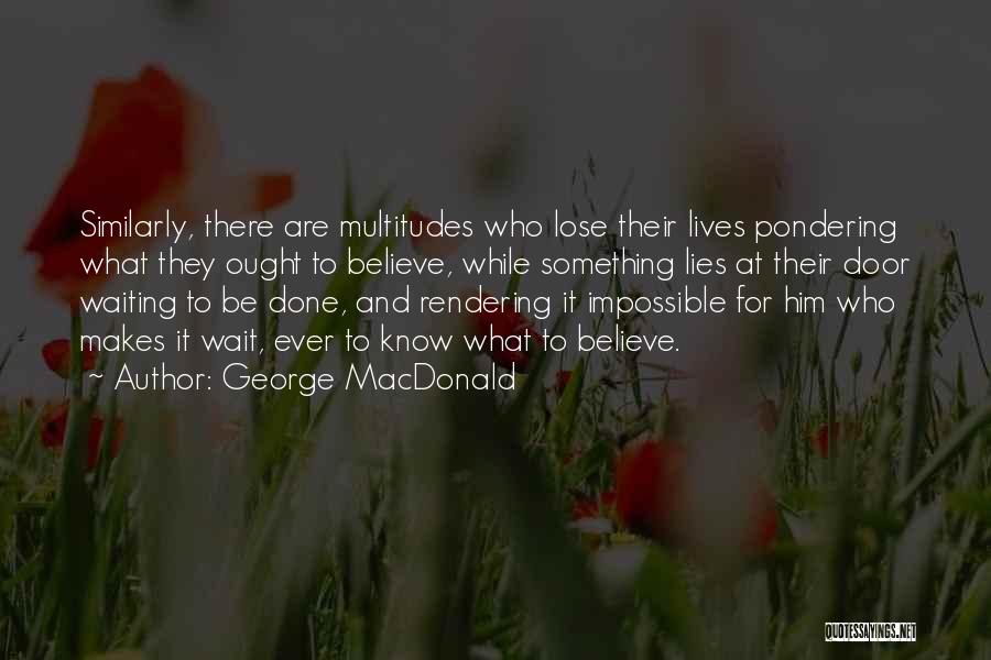 George MacDonald Quotes: Similarly, There Are Multitudes Who Lose Their Lives Pondering What They Ought To Believe, While Something Lies At Their Door