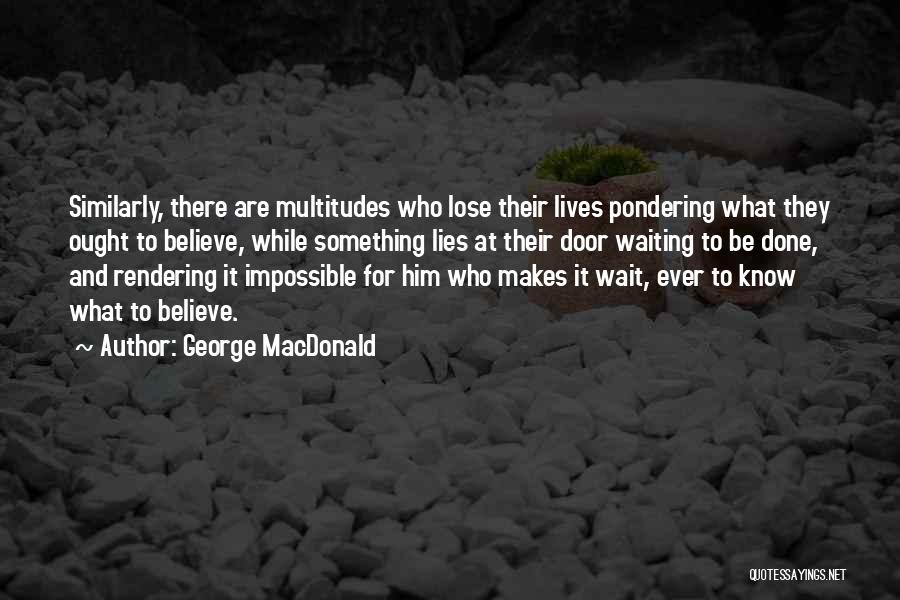 George MacDonald Quotes: Similarly, There Are Multitudes Who Lose Their Lives Pondering What They Ought To Believe, While Something Lies At Their Door