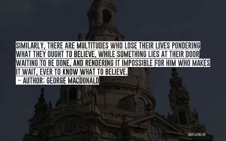 George MacDonald Quotes: Similarly, There Are Multitudes Who Lose Their Lives Pondering What They Ought To Believe, While Something Lies At Their Door