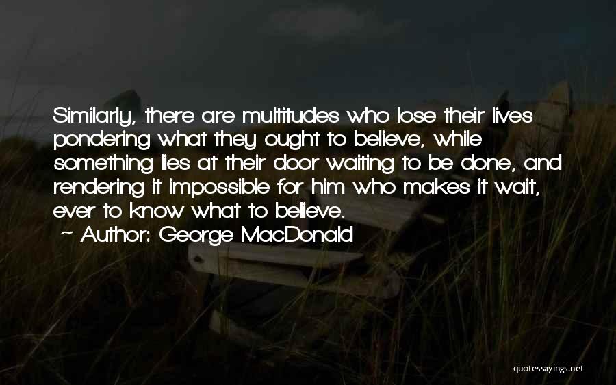 George MacDonald Quotes: Similarly, There Are Multitudes Who Lose Their Lives Pondering What They Ought To Believe, While Something Lies At Their Door