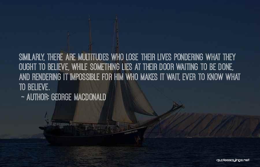 George MacDonald Quotes: Similarly, There Are Multitudes Who Lose Their Lives Pondering What They Ought To Believe, While Something Lies At Their Door