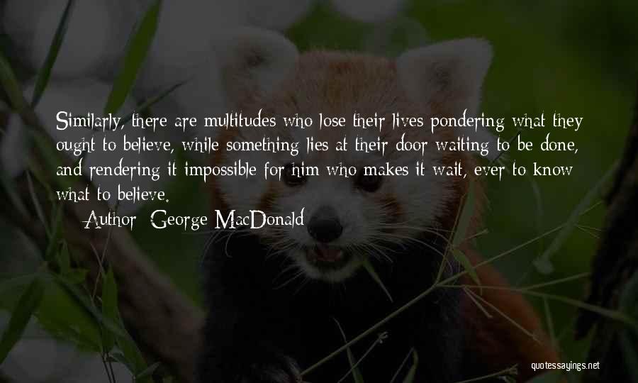 George MacDonald Quotes: Similarly, There Are Multitudes Who Lose Their Lives Pondering What They Ought To Believe, While Something Lies At Their Door