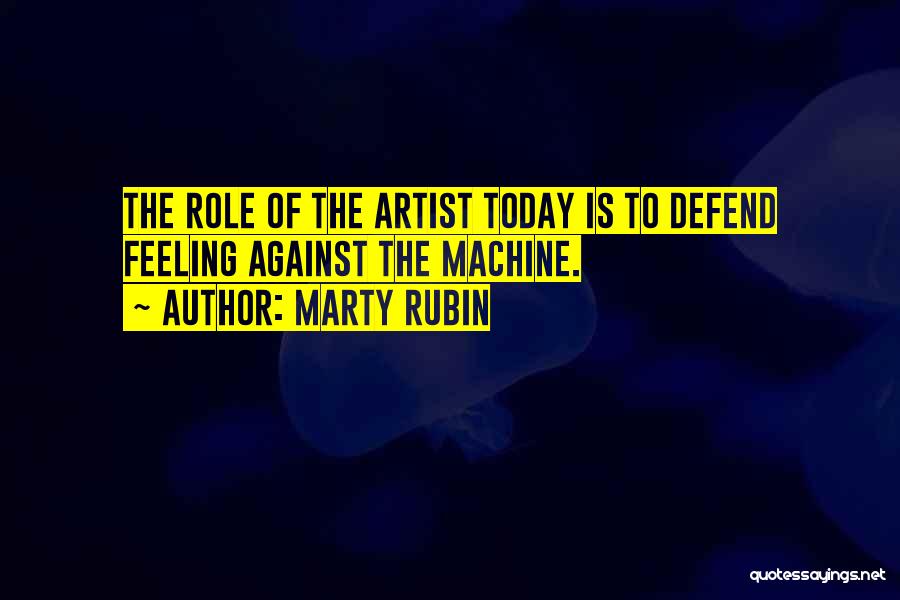 Marty Rubin Quotes: The Role Of The Artist Today Is To Defend Feeling Against The Machine.