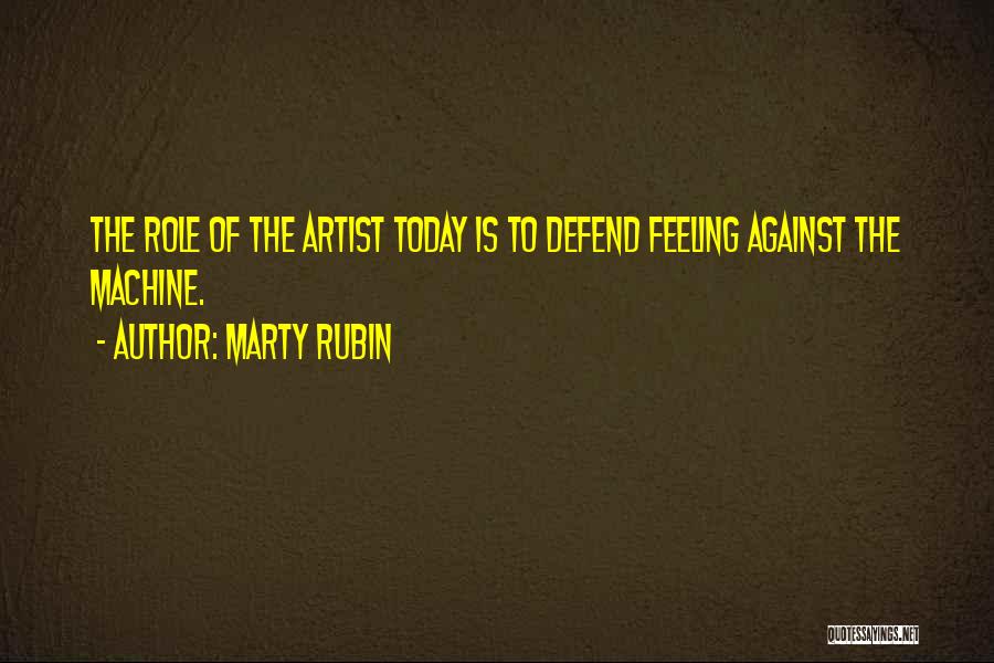 Marty Rubin Quotes: The Role Of The Artist Today Is To Defend Feeling Against The Machine.