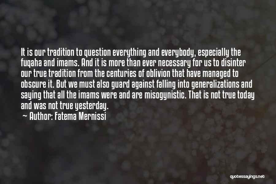 Fatema Mernissi Quotes: It Is Our Tradition To Question Everything And Everybody, Especially The Fuqaha And Imams. And It Is More Than Ever