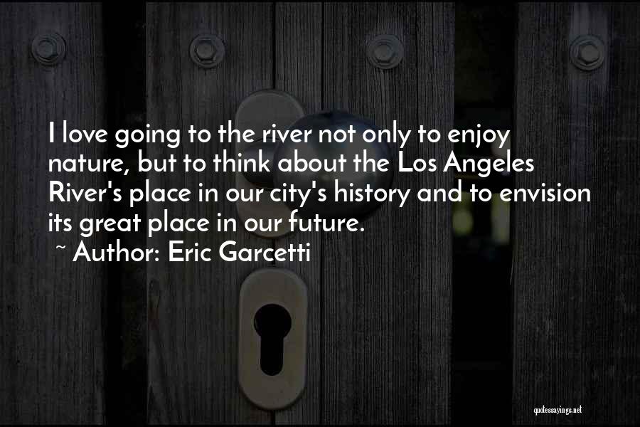 Eric Garcetti Quotes: I Love Going To The River Not Only To Enjoy Nature, But To Think About The Los Angeles River's Place