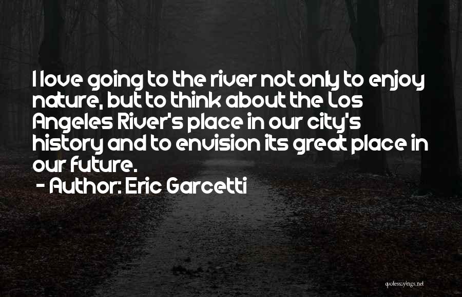 Eric Garcetti Quotes: I Love Going To The River Not Only To Enjoy Nature, But To Think About The Los Angeles River's Place