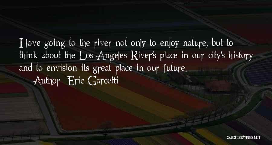 Eric Garcetti Quotes: I Love Going To The River Not Only To Enjoy Nature, But To Think About The Los Angeles River's Place