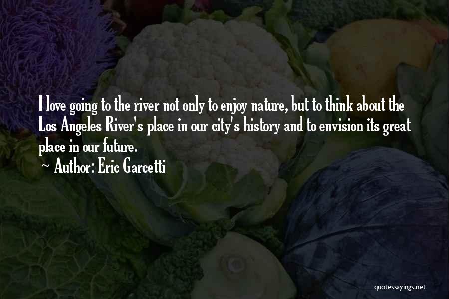 Eric Garcetti Quotes: I Love Going To The River Not Only To Enjoy Nature, But To Think About The Los Angeles River's Place