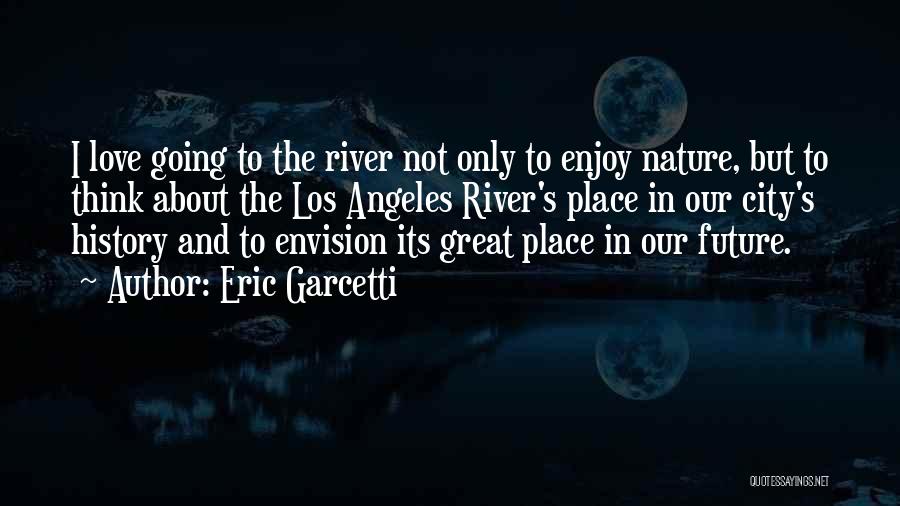 Eric Garcetti Quotes: I Love Going To The River Not Only To Enjoy Nature, But To Think About The Los Angeles River's Place