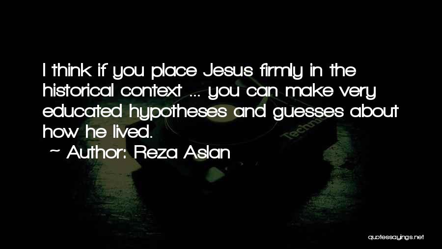 Reza Aslan Quotes: I Think If You Place Jesus Firmly In The Historical Context ... You Can Make Very Educated Hypotheses And Guesses